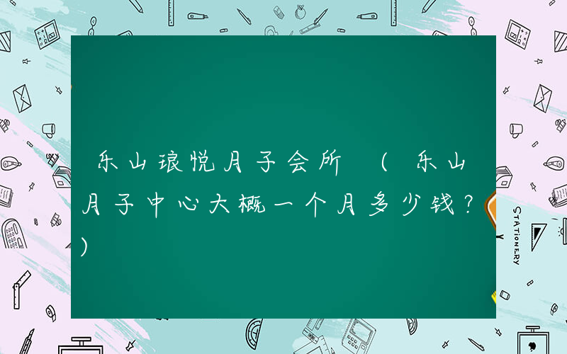 乐山琅悦月子会所 (乐山月子中心大概一个月多少钱？)